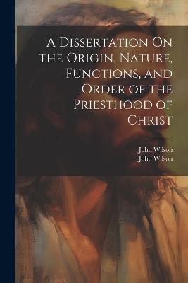 A Dissertation On the Origin, Nature, Functions, and Order of the Priesthood of Christ - John Wilson - cover