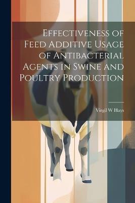 Effectiveness of Feed Additive Usage of Antibacterial Agents in Swine and Poultry Production - Virgil W Hays - cover