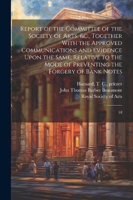 Report of the Committee of the Society of Arts, &c., Together With the Approved Communications and Evidence Upon the Same, Relative to the Mode of Preventing the Forgery of Bank Notes: 18 - John Thomas Barber Beaumont,T C 1776-1833 Hansard - cover