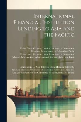 International Financial Institution Lending to Asia and the Pacific: Implications for U.S. Interests: Joint Hearing Before the Subcommittees on International Economic Policy and Trade and Asia and the Pacific of the Committee on International Relations, - cover