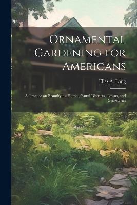 Ornamental Gardening for Americans: A Treatise on Beautifying Homes, Rural Districts, Towns, and Cemeteries - Elias a Long - cover