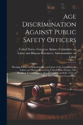 Age Discrimination Against Public Safety Officers: Hearing Before the Subcommittee on Labor of the Committee on Labor and Human Resources, United States Senate, One Hundred Third Congress, Second Session, on H.R. 2722, to Allow State and Local Government - cover