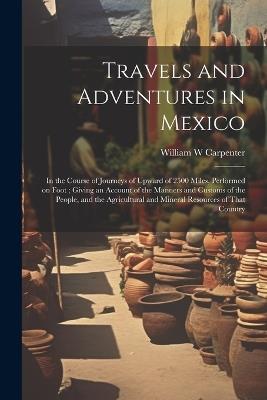 Travels and Adventures in Mexico: In the Course of Journeys of Upward of 2500 Miles, Performed on Foot; Giving an Account of the Manners and Customs of the People, and the Agricultural and Mineral Resources of That Country - William W Carpenter - cover