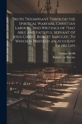 Truth Triumphant Through the Spiritual Warfare, Christian Labours, and Writings of That Able and Faithful Servant of Jesus Christ, Robert Barclay,: To Which is Prefixed, an Account of his Life: 1 - Robert Barclay,George Keith - cover