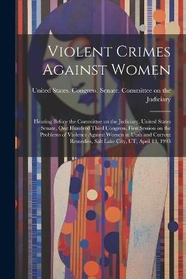 Violent Crimes Against Women: Hearing Before the Committee on the Judiciary, United States Senate, One Hundred Third Congress, First Session on the Problems of Violence Against Women in Utah and Current Remedies, Salt Lake City, UT, April 13, 1993 - cover