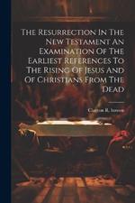 The Resurrection In The New Testament An Examination Of The Earliest References To The Rising Of Jesus And Of Christians From The Dead