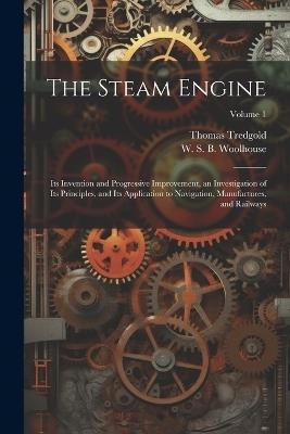 The Steam Engine: Its Invention and Progressive Improvement, an Investigation of Its Principles, and Its Application to Navigation, Manufactures, and Railways; Volume 1 - Thomas Tredgold,W S B 1809-1893 Woolhouse - cover
