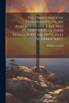 The Democracy of Christianity, or; An Analysis of the Bible and its Doctrines in Their Relation to the Principles of Democracy: 1 - William Goodell - cover