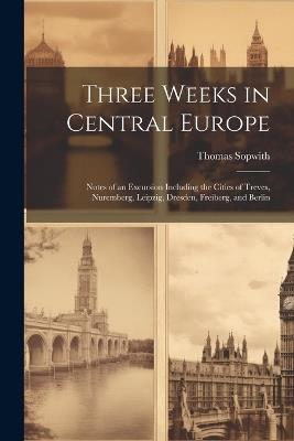 Three Weeks in Central Europe; Notes of an Excursion Including the Cities of Treves, Nuremberg, Leipzig, Dresden, Freiberg, and Berlin - Thomas Sopwith - cover