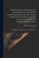 Moncrieff's Method Of Mounting Guns With Counterweights, Of Using Them In Gun-pits, And Of Laying Them With Reflecting Sights: A Paper Read At The Royal United Service Institution
