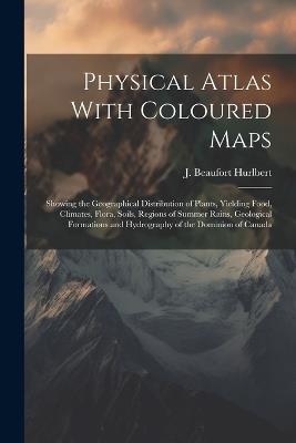 Physical Atlas With Coloured Maps: Showing the Geographical Distribution of Plants, Yielding Food, Climates, Flora, Soils, Regions of Summer Rains, Geological Formations and Hydrography of the Dominion of Canada - J Beaufort Hurlbert - cover