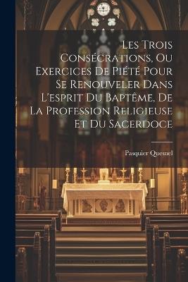 Les Trois Consécrations, Ou Exercices De Piété Pour Se Renouveler Dans L'esprit Du Baptême, De La Profession Religieuse Et Du Sacerdoce - Pasquier Quesnel - cover