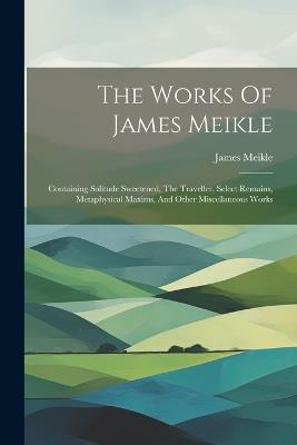 The Works Of James Meikle: Containing Solitude Sweetened, The Traveller, Select Remains, Metaphysical Maxims, And Other Miscellaneous Works - James Meikle - cover