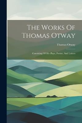 The Works Of Thomas Otway: Consisting Of His Plays, Poems, And Letters - Thomas Otway - cover