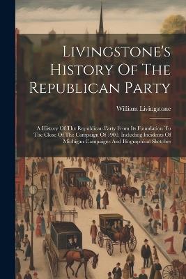 Livingstone's History Of The Republican Party: A History Of The Republican Party From Its Foundation To The Close Of The Campaign Of 1900, Including Incidents Of Michigan Campaigns And Biographical Sketches - William Livingstone - cover