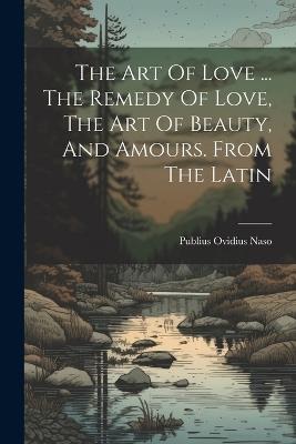 The Art Of Love ... The Remedy Of Love, The Art Of Beauty, And Amours. From The Latin - Publius Ovidius Naso - cover