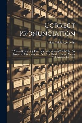 Correct Pronunciation: A Manual Containing Two Thousand Common Words That Are Frequently Mispronounced, And Eight Hundred Proper Names, With Practical Exercised - Julian Willis Abernethy - cover