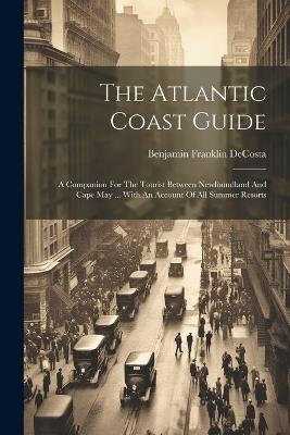 The Atlantic Coast Guide: A Companion For The Tourist Between Newfoundland And Cape May ... With An Account Of All Summer Resorts - Benjamin Franklin Decosta - cover