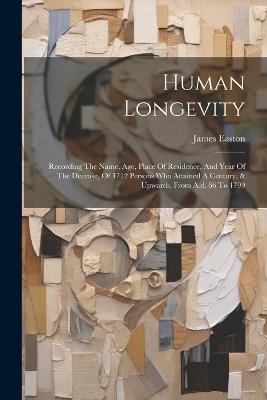 Human Longevity: Recording The Name, Age, Place Of Residence, And Year Of The Decease, Of 1712 Persons Who Attained A Century, & Upwards, From A.d. 66 To 1799 - James Easton - cover