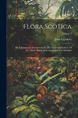 Flora Scotica: Or, A Systematic Arrangement In The Linnaean Method, Of The Native Plants Of Scotland And The Hebrides; Volume 2 - John Lightfoot - cover