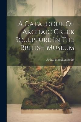 A Catalogue Of Archaic Greek Sculpture In The British Museum - Arthur Hamilton Smith - cover