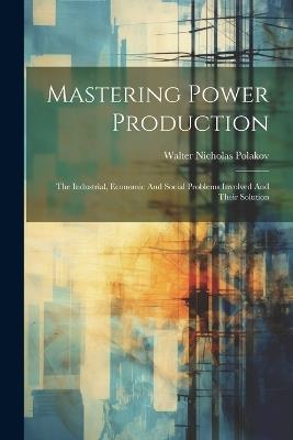 Mastering Power Production: The Industrial, Economic And Social Problems Involved And Their Solution - Walter Nicholas Polakov - cover