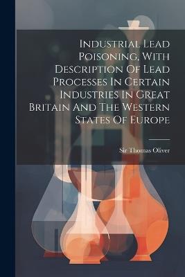 Industrial Lead Poisoning, With Description Of Lead Processes In Certain Industries In Great Britain And The Western States Of Europe - Thomas Oliver - cover