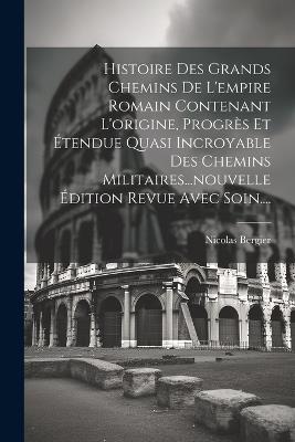 Histoire Des Grands Chemins De L'empire Romain Contenant L'origine, Progrès Et Étendue Quasi Incroyable Des Chemins Militaires...nouvelle Édition Revue Avec Soin.... - Nicolas Bergier - cover