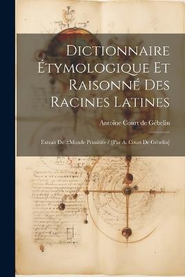 Dictionnaire Étymologique Et Raisonné Des Racines Latines: Extrait Du ±monde Primitif / [par A. Court De Gébelin] - cover