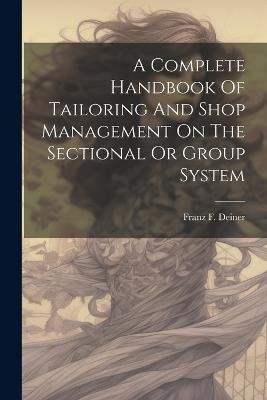 A Complete Handbook Of Tailoring And Shop Management On The Sectional Or Group System - Franz F Deiner - cover