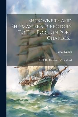 Shipowner's And Shipmaster's Directory To The Foreign Port Charges...: In All The Countries In The World - James Daniel - cover