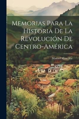 Memorias Para La Historia De La Revolución De Centro-américa - Manuel Montúfar - cover