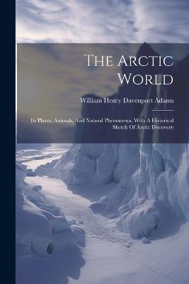 The Arctic World: Its Plants, Animals, And Natural Phenomena. With A Historical Sketch Of Arctic Discovery - cover