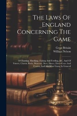 The Laws Of England Concerning The Game: Of Hunting, Hawking, Fishing And Fowling, &c. And Of Forests, Chases, Parks, Warrens, Deer, Doves, Dove-cotes And Conies, And All Other Game In General - William Nelson,Great Britain - cover