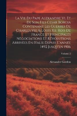 La Vie Du Pape Alexandre Vi, Et De Son Fils Cesar Borgia Contenant Les Guerres De Charles Viii & Louis Xii, Rois De France Et Principales Négociations Et Révolutions Arrivées En Italie Depuis L'année 1492 Jusqu'en 1506; Volume 2 - Alexander Gordon - cover