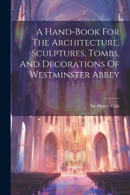 A Hand-book For The Architecture, Sculptures, Tombs, And Decorations Of Westminster Abbey - Henry Cole - cover