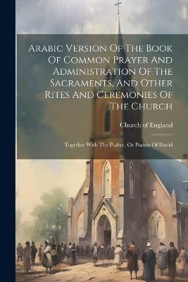 Arabic Version Of The Book Of Common Prayer And Administration Of The Sacraments, And Other Rites And Ceremonies Of The Church: Together With The Psalter, Or Psalms Of David - Church Of England - cover
