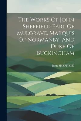 The Works Of John Sheffield Earl Of Mulgrave, Marquis Of Normanby, And Duke Of Buckingham - John Sheffield - cover