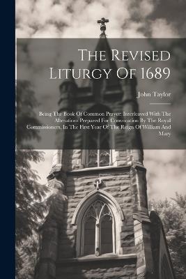 The Revised Liturgy Of 1689: Being The Book Of Common Prayer: Interleaved With The Alterations Prepared For Convocation By The Royal Commissioners, In The First Year Of The Reign Of William And Mary - John Taylor - cover