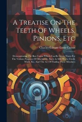 A Treatise On The Teeth Of Wheels, Pinions, Etc: Demonstrating The Best Forms Which Can Be Given Them For The Various Purposes Of Machinery, Such As Mill-work, Clock-work, Etc. And The Art Of Finding Their Members - Charles-Étienne-Louis Camus - cover