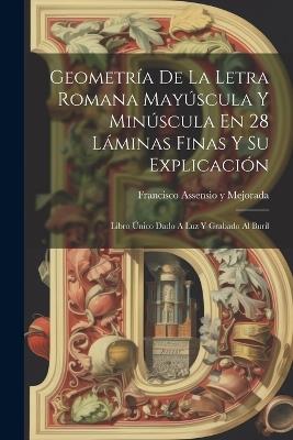 Geometría De La Letra Romana Mayúscula Y Minúscula En 28 Láminas Finas Y Su Explicación: Libro Único Dado A Luz Y Grabado Al Buril - cover