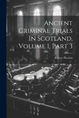 Ancient Criminal Trials In Scotland, Volume 1, Part 3 - Robert Pitcairn - cover