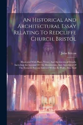 An Historical And Architectural Essay Relating To Redcliffe Church, Bristol: Illustrated With Plans, Views, And Architectural Details: Including An Account Of The Monuments, And Anecdotes Of The Eminent Persons Interred Within Its Walls, Also, And - John Britton - cover