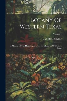 Botany Of Western Texas: A Manual Of The Phanerograms And Pteridophytes Of Western Texas; Volume 1 - John Merle Coulter - cover