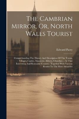 The Cambrian Mirror, Or, North Wales Tourist: Comprehending The History And Description Of The Towns, Villages, Castles, Mansions, Abbeys, Churches ... In That Interesting And Romantic Country: Together With Various Routes To The Most Attractive - Edward Parry - cover