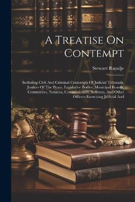 A Treatise On Contempt: Including Civil And Criminal Contempts Of Judicial Tribunals, Justices Of The Peace, Legislative Bodies, Municipal Boards, Committees, Notaries, Commissioners, Referees, And Other Officers Exercising Judicial And - Stewart Rapalje - cover