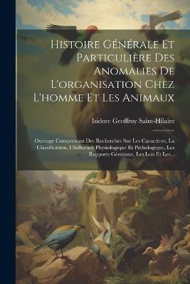 Histoire Générale Et Particulière Des Anomalies De L'organisation Chez L'homme Et Les Animaux: Ouvrage Comprenant Des Recherches Sur Les Caractères, La Classification, L'influence Physiologique Et Pathologique, Les Rapports Généraux, Les Lois Et Les... - Isidore Geoffroy Saint-Hilaire - cover