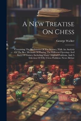 A New Treatise On Chess: Containing The Rudiments Of The Science, With An Analysis Of The Best Methods Of Playing The Different Openings And Ends Of Games, Including Many Original Positions, And A Selection Of Fifty Chess Problems Never Before - George Walker - cover