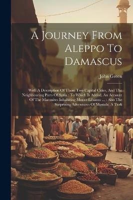 A Journey From Aleppo To Damascus: With A Description Of Those Two Capital Cities, And The Neighbouring Parts Of Syria: To Which Is Added, An Account Of The Maronites Inhabiting Mount Libanus ...: Also The Surprising Adventures Of Mostafa, A Turk - John Green - cover