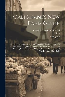 Galignani's New Paris Guide: Containing An Accurate Statisticaland Historical Description Of All The Institutions, Public Edifices ... An Abstract Of The Laws Affecting Foreigners ... To Which Is Added A Description Of The Environs. The Whole - Galignani,Firm - cover